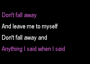 Don't fall away

And leave me to myself

Don't fall away and

Anything I said when I said