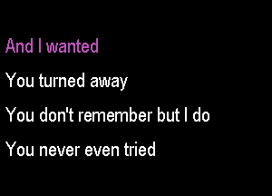 And I wanted

You turned away

You don't remember but I do

You never even tried