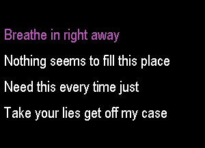 Breathe in right away
Nothing seems to fill this place

Need this every time just

Take your lies get off my case