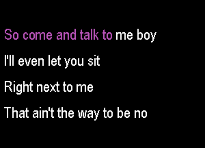 So come and talk to me boy
I'll even let you sit

Right next to me

That ain't the way to be no