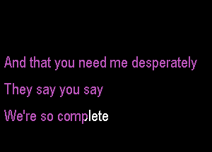 And that you need me desperately

They say you say

We're so complete