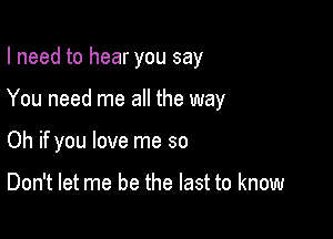 I need to hear you say

You need me all the way

Oh if you love me so

Don't let me be the last to know