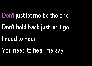 Don't just let me be the one
Don't hold back just let it go

I need to hear

You need to hear me say