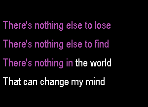 There's nothing else to lose
There's nothing else to find

There's nothing in the world

That can change my mind