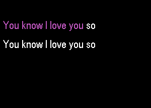 You know I love you so

You know I love you so