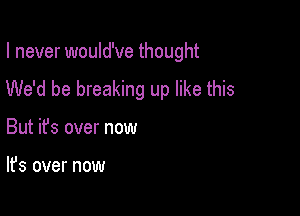 I never would've thought
We'd be breaking up like this

But ifs over now

It's over now