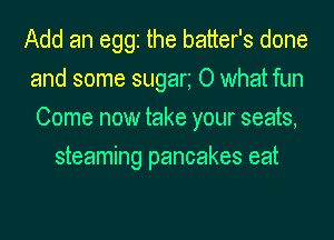 Add an egg the batter's done
and some sugan 0 what fun
Come now take your seats,

steaming pancakes eat
