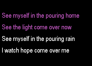 See myself in the pouring home

See the light come over now
See myself in the pouring rain

lwatch hope come over me