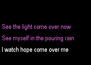 See the light come over now

See myself in the pouring rain

lwatch hope come over me