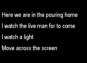 Here we are in the pouring home

I watch the live man for to come

lwatch a light

Move across the screen