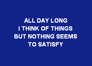 ALL DAY LONG
I THINK OF THINGS

BUT NOTHING SEEMS
T0 SATISFY