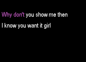 Why don't you show me then

I know you want it girl