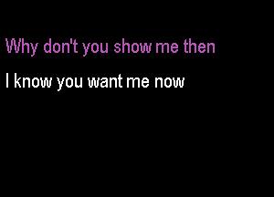 Why don't you show me then

I know you want me now