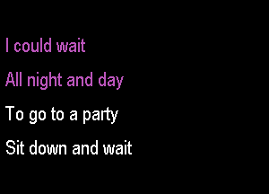 I could wait
All night and day

To go to a party

Sit down and wait