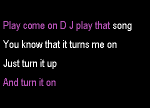 Play come on D J play that song

You know that it turns me on
Just turn it up

And turn it on