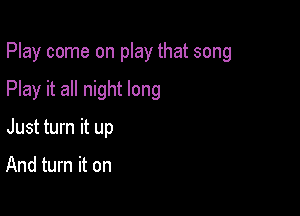 Play come on play that song

Play it all night long
Just turn it up

And turn it on