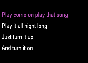 Play come on play that song

Play it all night long
Just turn it up

And turn it on