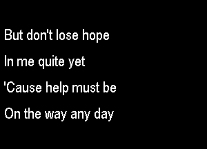 But don't lose hope
In me quite yet

'Cause help must be

On the way any day