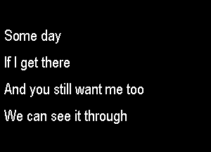 Some day
lfl get there

And you still want me too

We can see it through