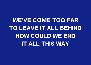 WE'VE COME T00 FAR
TO LEAVE IT ALL BEHIND
HOW COULD WE END
IT ALL THIS WAY