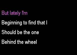 But lately I'm

Beginning to find that I
Should be the one
Behind the wheel