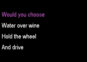 Would you choose

Water over wine

Hold the wheel
And drive