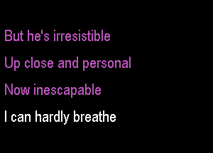 But he's irresistible

Up close and personal

Now inescapable

I can hardly breathe