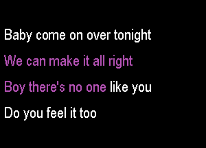 Baby come on over tonight

We can make it all right

Boy there's no one like you

Do you feel it too