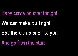 Baby come on over tonight

We can make it all right

Boy there's no one like you

And go from the start