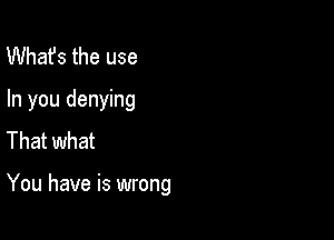 What's the use
In you denying
That what

You have is wrong