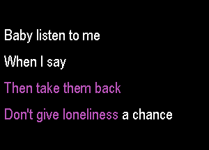 Baby listen to me

When I say
Then take them back

Don't give loneliness a chance