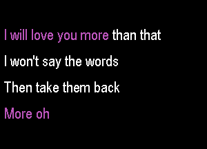 I will love you more than that

I won't say the words

Then take them back
More oh