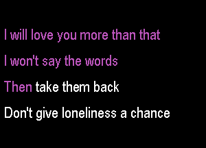 I will love you more than that
I won't say the words
Then take them back

Don't give loneliness a chance