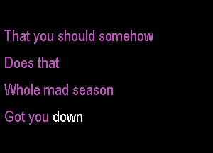 That you should somehow
Does that

Whole mad season

Got you down