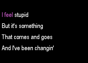 I feel stupid
But it's something

That comes and goes

And I've been changin'