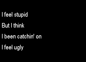 I feel stupid
But I think

I been catchin' on

Ifeel ugly