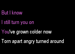 But I know
I still turn you on

You've grown colder now

Torn apart angry turned around