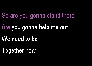 So are you gonna stand there

Are you gonna help me out
We need to be

Together now