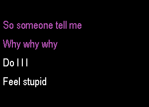 So someone tell me
Why why why
Do I l I

Feel stupid