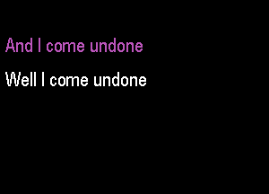 And I come undone

Well I come undone
