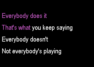 Everybody does it
Thafs what you keep saying
Everybody doesn't

Not everybodyfs playing