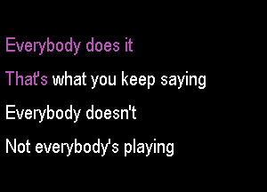 Everybody does it
Thafs what you keep saying
Everybody doesn't

Not everybodyfs playing