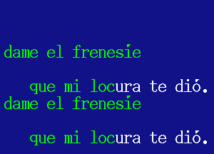 dame e1 frenesie

que mi locura te di6.
dame e1 frene81e

que mi locura te di6.