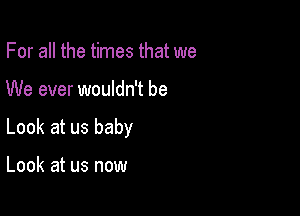 For all the times that we

We ever wouldn't be

Look at us baby

Look at us now