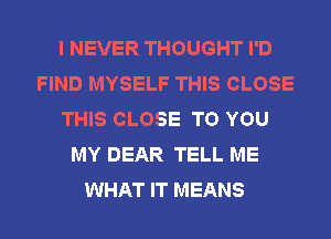 I NEVER THOUGHT I'D
FIND MYSELF THIS CLOSE
THIS CLOSE TO YOU
MY DEAR TELL ME
WHAT IT MEANS