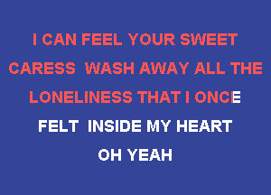 I CAN FEEL YOUR SWEET
CARESS WASH AWAY ALL THE
LONELINESS THAT I ONCE
FELT INSIDE MY HEART
OH YEAH