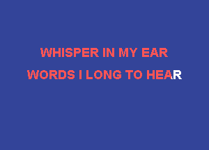 WHISPER IN MY EAR
WORDS I LONG TO HEAR