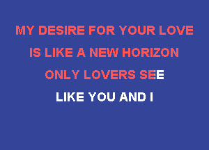 MY DESIRE FOR YOUR LOVE
IS LIKE A NEW HORIZON
ONLY LOVERS SEE
LIKE YOU AND I