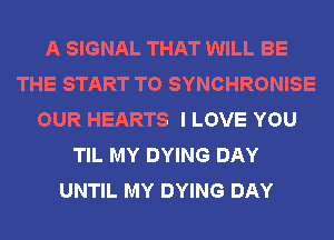 A SIGNAL THAT WILL BE
THE START T0 SYNCHRONISE
OUR HEARTS I LOVE YOU
TIL MY DYING DAY
UNTIL MY DYING DAY