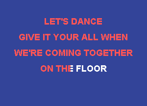 LET'S DANCE
GIVE IT YOUR ALL WHEN
WE'RE COMING TOGETHER
ON THE FLOOR